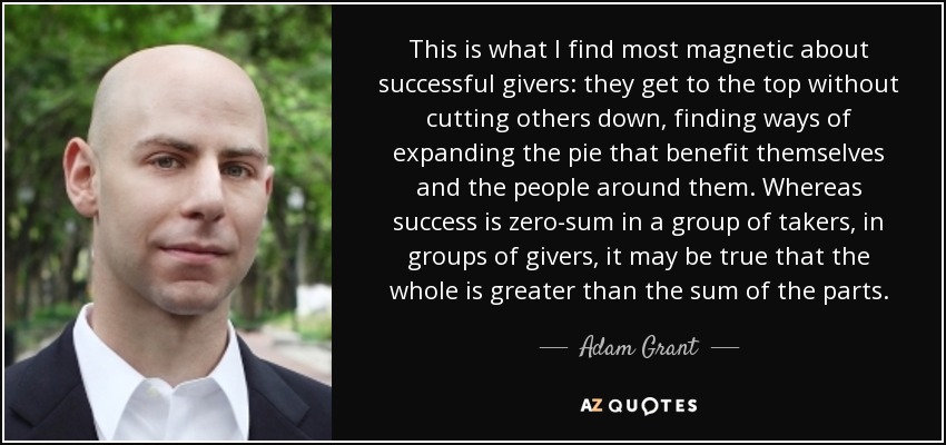 This is what I find most magnetic about successful givers: they get to the top without cutting others down, finding ways of expanding the pie that benefit themselves and the people around them. Whereas success is zero-sum in a group of takers, in groups of givers, it may be true that the whole is greater than the sum of the parts. - Adam Grant