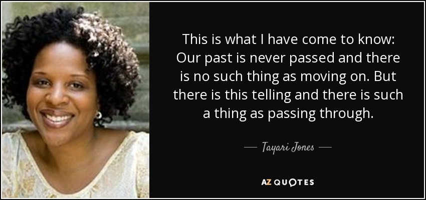 This is what I have come to know: Our past is never passed and there is no such thing as moving on. But there is this telling and there is such a thing as passing through. - Tayari Jones