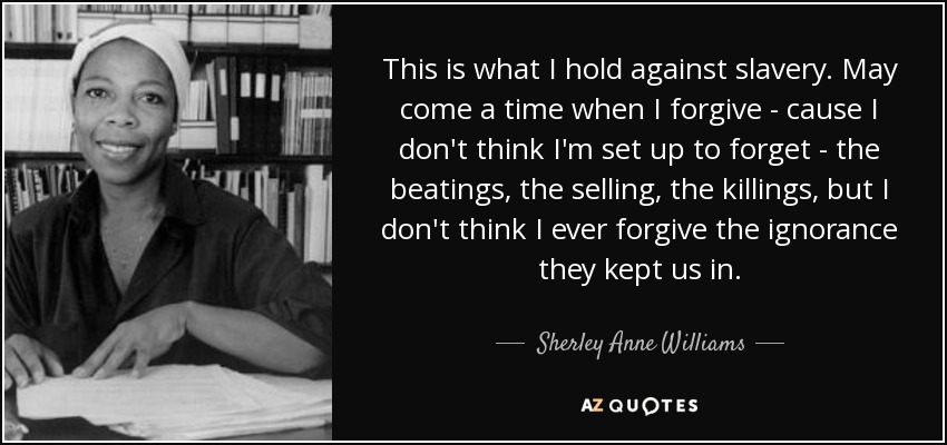 This is what I hold against slavery. May come a time when I forgive - cause I don't think I'm set up to forget - the beatings, the selling, the killings, but I don't think I ever forgive the ignorance they kept us in. - Sherley Anne Williams