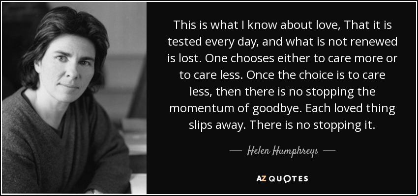 This is what I know about love, That it is tested every day, and what is not renewed is lost. One chooses either to care more or to care less. Once the choice is to care less, then there is no stopping the momentum of goodbye. Each loved thing slips away. There is no stopping it. - Helen Humphreys