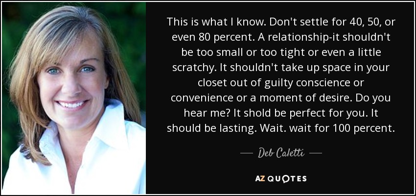 This is what I know. Don't settle for 40, 50, or even 80 percent. A relationship-it shouldn't be too small or too tight or even a little scratchy. It shouldn't take up space in your closet out of guilty conscience or convenience or a moment of desire. Do you hear me? It shold be perfect for you. It should be lasting. Wait. wait for 100 percent. - Deb Caletti