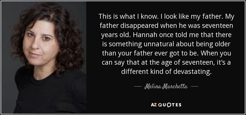 This is what I know. I look like my father. My father disappeared when he was seventeen years old. Hannah once told me that there is something unnatural about being older than your father ever got to be. When you can say that at the age of seventeen, it's a different kind of devastating. - Melina Marchetta