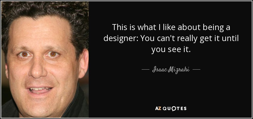 This is what I like about being a designer: You can't really get it until you see it. - Isaac Mizrahi