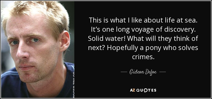 This is what I like about life at sea. It’s one long voyage of discovery. Solid water! What will they think of next? Hopefully a pony who solves crimes. - Gideon Defoe