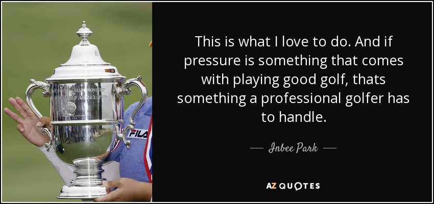 This is what I love to do. And if pressure is something that comes with playing good golf, thats something a professional golfer has to handle. - Inbee Park