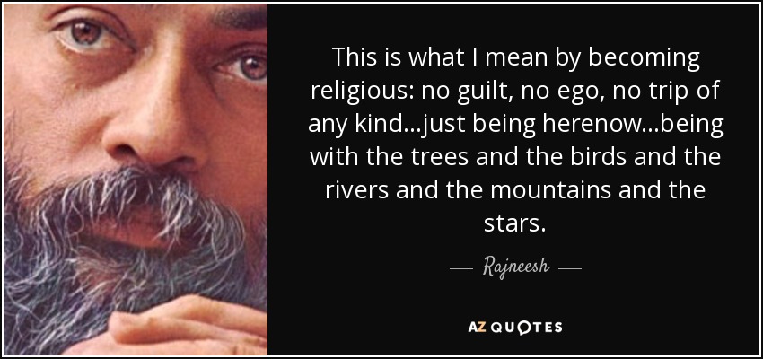 This is what I mean by becoming religious: no guilt, no ego, no trip of any kind...just being herenow...being with the trees and the birds and the rivers and the mountains and the stars. - Rajneesh