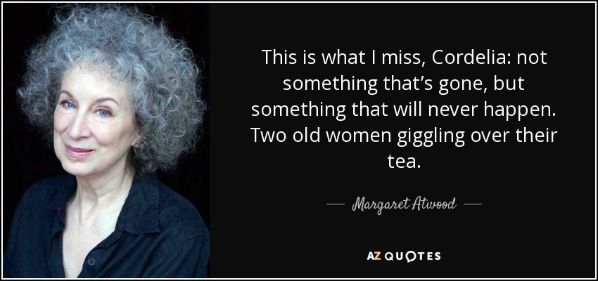 This is what I miss, Cordelia: not something that’s gone, but something that will never happen. Two old women giggling over their tea. - Margaret Atwood