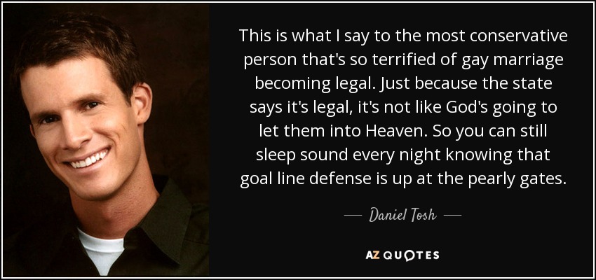 This is what I say to the most conservative person that's so terrified of gay marriage becoming legal. Just because the state says it's legal, it's not like God's going to let them into Heaven. So you can still sleep sound every night knowing that goal line defense is up at the pearly gates. - Daniel Tosh