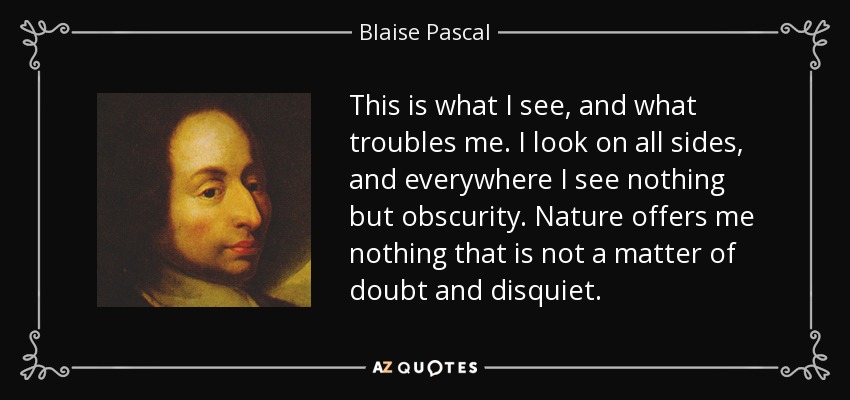 This is what I see, and what troubles me. I look on all sides, and everywhere I see nothing but obscurity. Nature offers me nothing that is not a matter of doubt and disquiet. - Blaise Pascal