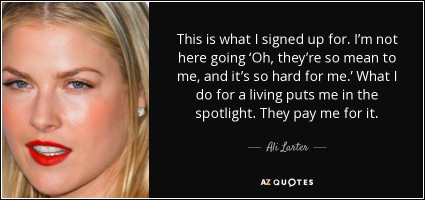 This is what I signed up for. I’m not here going ‘Oh, they’re so mean to me, and it’s so hard for me.’ What I do for a living puts me in the spotlight. They pay me for it. - Ali Larter