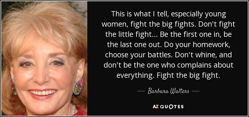 This is what I tell, especially young women, fight the big fights. Don't fight the little fight... Be the first one in, be the last one out. Do your homework, choose your battles. Don't whine, and don't be the one who complains about everything. Fight the big fight. - Barbara Walters