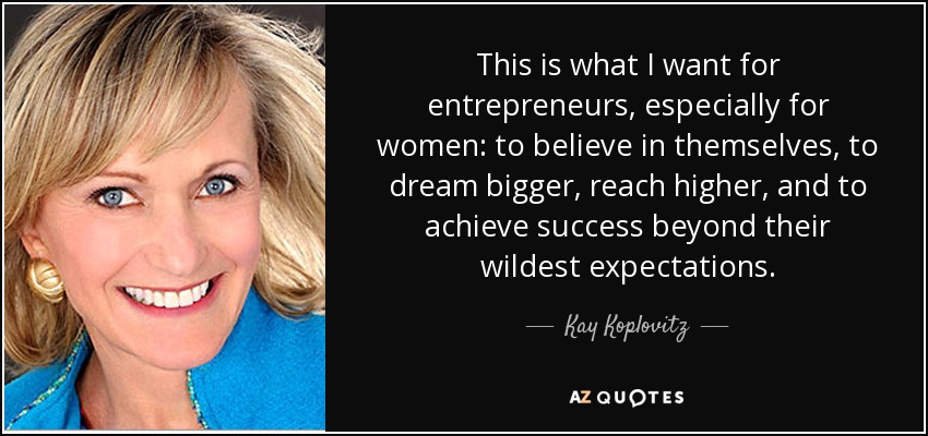 This is what I want for entrepreneurs, especially for women: to believe in themselves, to dream bigger, reach higher, and to achieve success beyond their wildest expectations. - Kay Koplovitz
