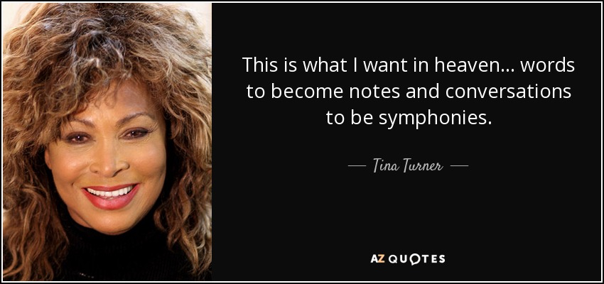 This is what I want in heaven... words to become notes and conversations to be symphonies. - Tina Turner
