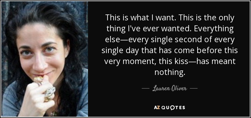 This is what I want. This is the only thing I've ever wanted. Everything else—every single second of every single day that has come before this very moment, this kiss—has meant nothing. - Lauren Oliver