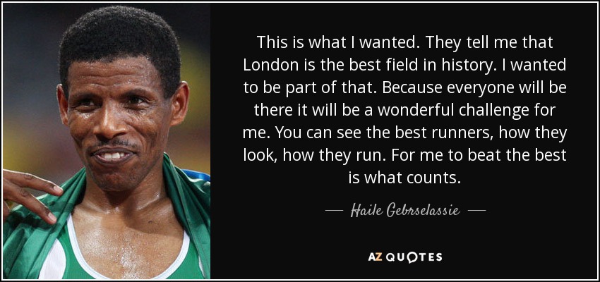 This is what I wanted. They tell me that London is the best field in history. I wanted to be part of that. Because everyone will be there it will be a wonderful challenge for me. You can see the best runners, how they look, how they run. For me to beat the best is what counts. - Haile Gebrselassie