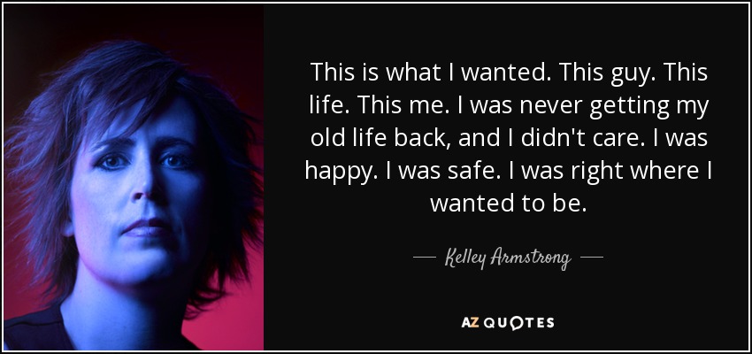 This is what I wanted. This guy. This life. This me. I was never getting my old life back, and I didn't care. I was happy. I was safe. I was right where I wanted to be. - Kelley Armstrong