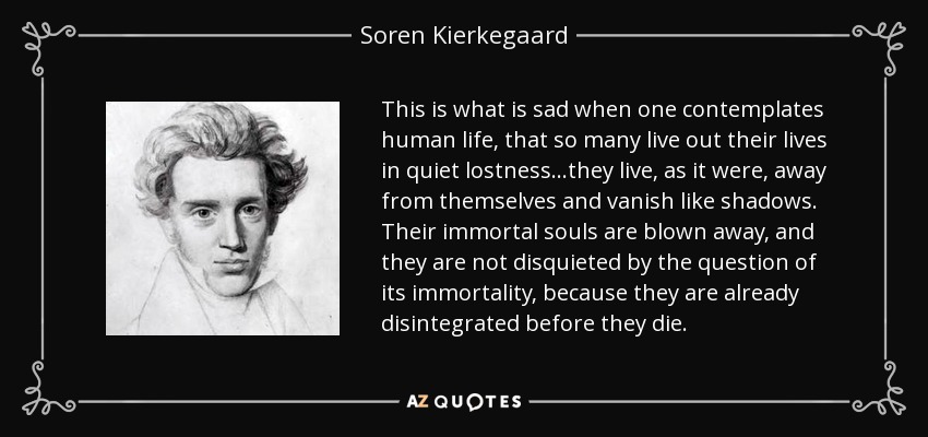 This is what is sad when one contemplates human life, that so many live out their lives in quiet lostness...they live, as it were, away from themselves and vanish like shadows. Their immortal souls are blown away, and they are not disquieted by the question of its immortality, because they are already disintegrated before they die. - Soren Kierkegaard