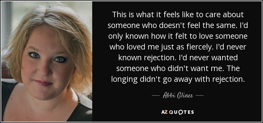 This is what it feels like to care about someone who doesn't feel the same. I'd only known how it felt to love someone who loved me just as fiercely. I'd never known rejection. I'd never wanted someone who didn't want me. The longing didn't go away with rejection. - Abbi Glines