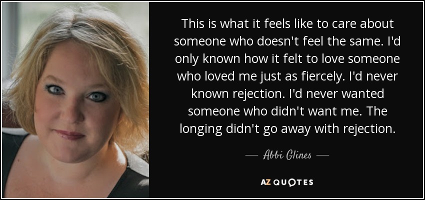 This is what it feels like to care about someone who doesn't feel the same. I'd only known how it felt to love someone who loved me just as fiercely. I'd never known rejection. I'd never wanted someone who didn't want me. The longing didn't go away with rejection. - Abbi Glines