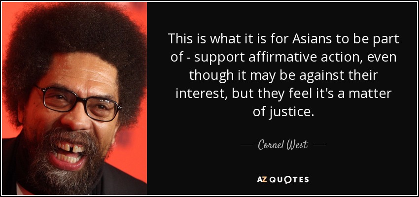 This is what it is for Asians to be part of - support affirmative action, even though it may be against their interest, but they feel it's a matter of justice. - Cornel West