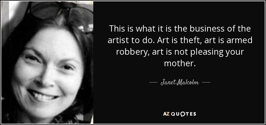 This is what it is the business of the artist to do. Art is theft, art is armed robbery, art is not pleasing your mother. - Janet Malcolm