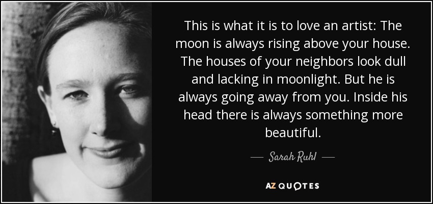 This is what it is to love an artist: The moon is always rising above your house. The houses of your neighbors look dull and lacking in moonlight. But he is always going away from you. Inside his head there is always something more beautiful. - Sarah Ruhl