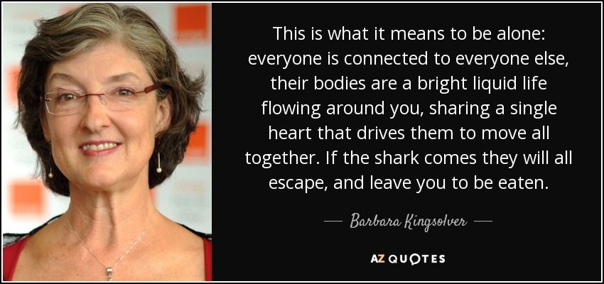 This is what it means to be alone: everyone is connected to everyone else, their bodies are a bright liquid life flowing around you, sharing a single heart that drives them to move all together. If the shark comes they will all escape, and leave you to be eaten. - Barbara Kingsolver