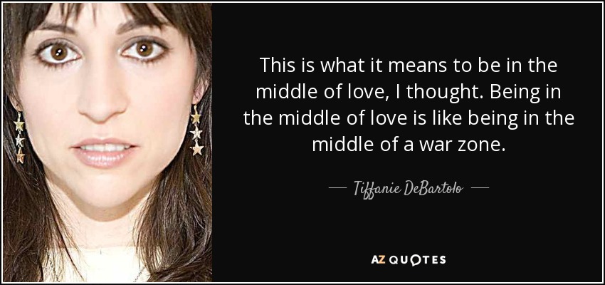 This is what it means to be in the middle of love, I thought. Being in the middle of love is like being in the middle of a war zone. - Tiffanie DeBartolo