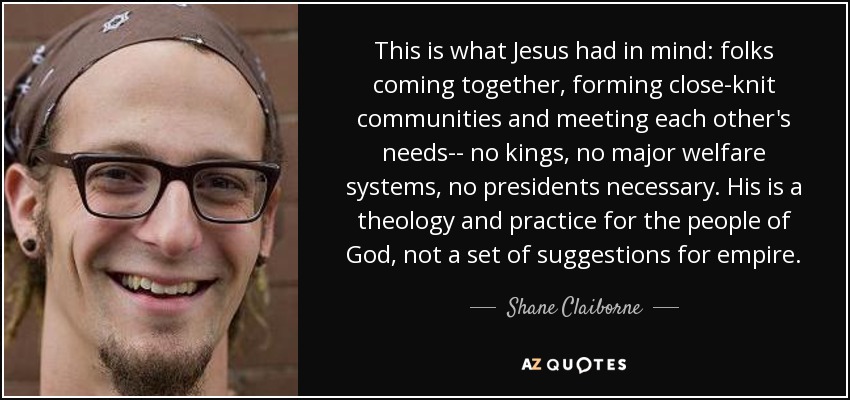 This is what Jesus had in mind: folks coming together, forming close-knit communities and meeting each other's needs-- no kings, no major welfare systems, no presidents necessary. His is a theology and practice for the people of God, not a set of suggestions for empire. - Shane Claiborne