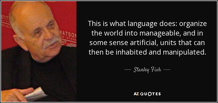 This is what language does: organize the world into manageable, and in some sense artificial, units that can then be inhabited and manipulated. - Stanley Fish