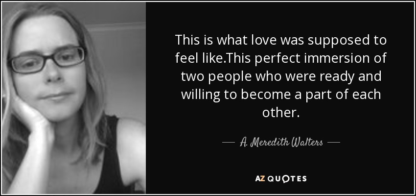 This is what love was supposed to feel like.This perfect immersion of two people who were ready and willing to become a part of each other. - A. Meredith Walters
