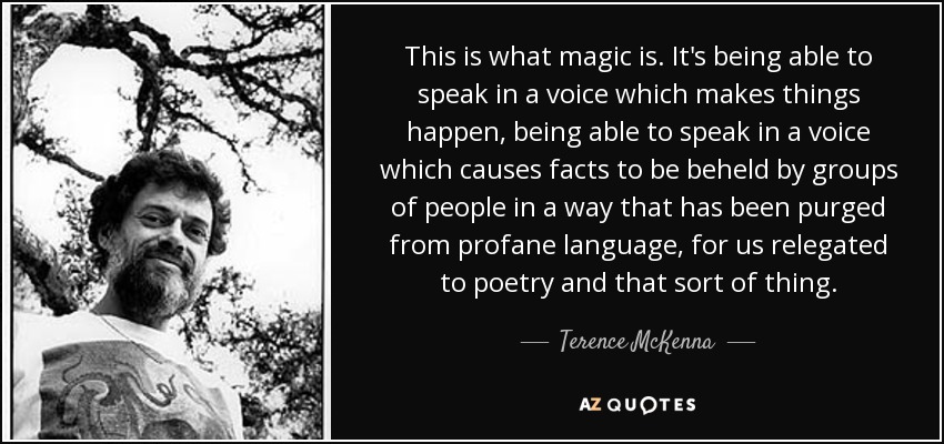 This is what magic is. It's being able to speak in a voice which makes things happen, being able to speak in a voice which causes facts to be beheld by groups of people in a way that has been purged from profane language, for us relegated to poetry and that sort of thing. - Terence McKenna