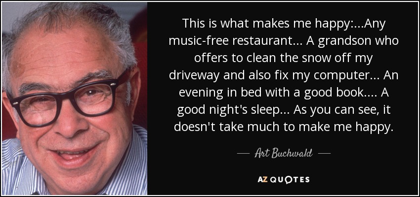 This is what makes me happy: ...Any music-free restaurant ... A grandson who offers to clean the snow off my driveway and also fix my computer ... An evening in bed with a good book. ... A good night's sleep ... As you can see, it doesn't take much to make me happy. - Art Buchwald