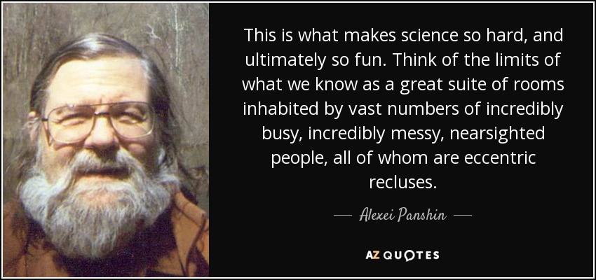 This is what makes science so hard, and ultimately so fun. Think of the limits of what we know as a great suite of rooms inhabited by vast numbers of incredibly busy, incredibly messy, nearsighted people, all of whom are eccentric recluses. - Alexei Panshin
