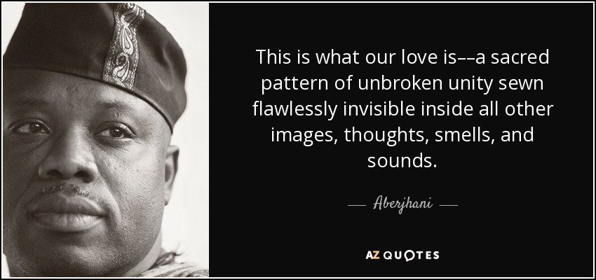 This is what our love is––a sacred pattern of unbroken unity sewn flawlessly invisible inside all other images, thoughts, smells, and sounds. - Aberjhani