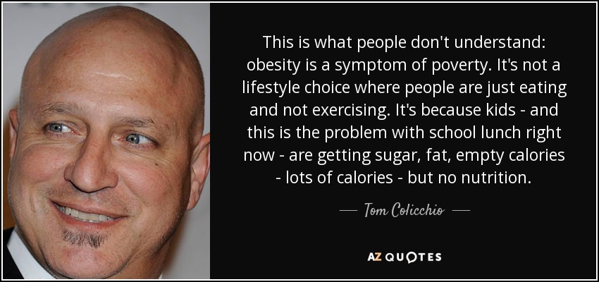 This is what people don't understand: obesity is a symptom of poverty. It's not a lifestyle choice where people are just eating and not exercising. It's because kids - and this is the problem with school lunch right now - are getting sugar, fat, empty calories - lots of calories - but no nutrition. - Tom Colicchio