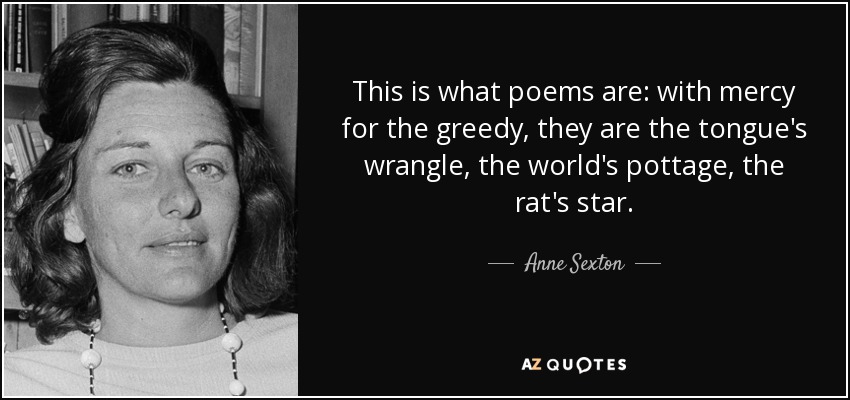 This is what poems are: with mercy for the greedy, they are the tongue's wrangle, the world's pottage, the rat's star. - Anne Sexton