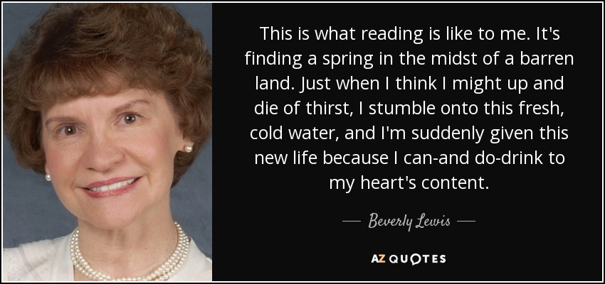 This is what reading is like to me. It's finding a spring in the midst of a barren land. Just when I think I might up and die of thirst, I stumble onto this fresh, cold water, and I'm suddenly given this new life because I can-and do-drink to my heart's content. - Beverly Lewis