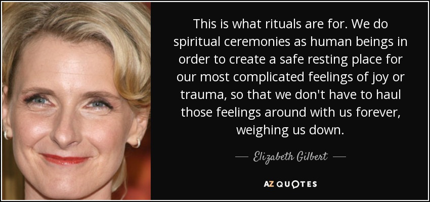 This is what rituals are for. We do spiritual ceremonies as human beings in order to create a safe resting place for our most complicated feelings of joy or trauma, so that we don't have to haul those feelings around with us forever, weighing us down. - Elizabeth Gilbert