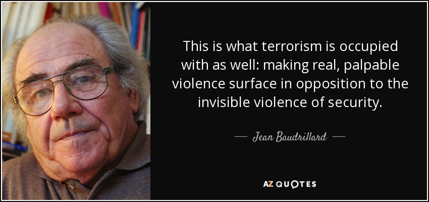 This is what terrorism is occupied with as well: making real, palpable violence surface in opposition to the invisible violence of security. - Jean Baudrillard