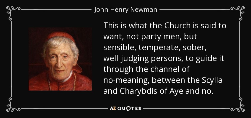 This is what the Church is said to want, not party men, but sensible, temperate, sober, well-judging persons, to guide it through the channel of no-meaning, between the Scylla and Charybdis of Aye and no. - John Henry Newman