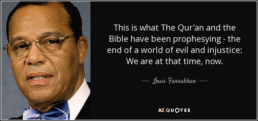 This is what The Qur'an and the Bible have been prophesying - the end of a world of evil and injustice: We are at that time, now. - Louis Farrakhan