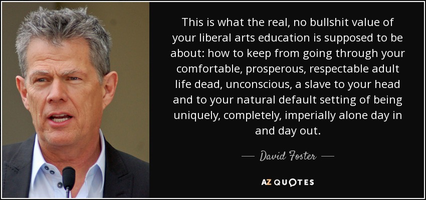 This is what the real, no bullshit value of your liberal arts education is supposed to be about: how to keep from going through your comfortable, prosperous, respectable adult life dead, unconscious, a slave to your head and to your natural default setting of being uniquely, completely, imperially alone day in and day out. - David Foster
