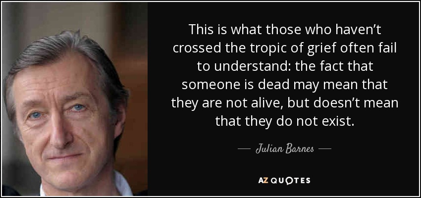 This is what those who haven’t crossed the tropic of grief often fail to understand: the fact that someone is dead may mean that they are not alive, but doesn’t mean that they do not exist. - Julian Barnes