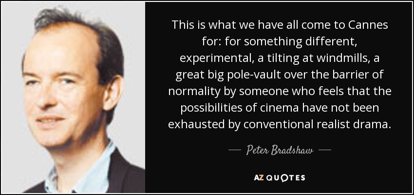 This is what we have all come to Cannes for: for something different, experimental, a tilting at windmills, a great big pole-vault over the barrier of normality by someone who feels that the possibilities of cinema have not been exhausted by conventional realist drama. - Peter Bradshaw