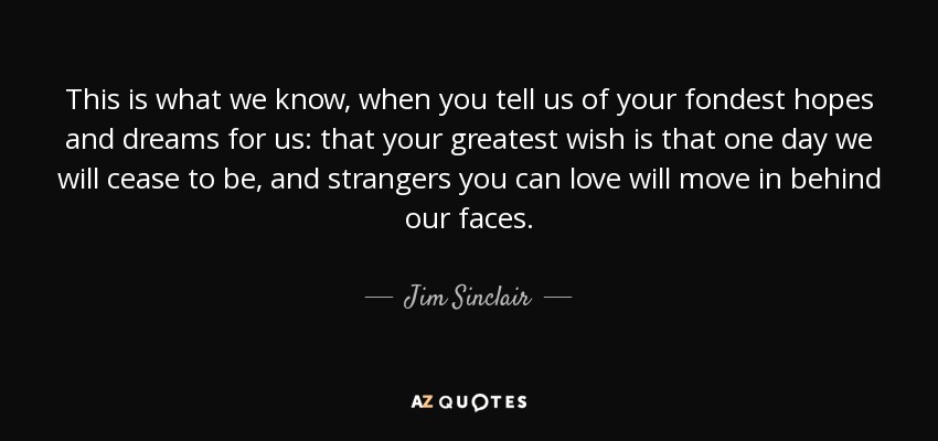 This is what we know, when you tell us of your fondest hopes and dreams for us: that your greatest wish is that one day we will cease to be, and strangers you can love will move in behind our faces. - Jim Sinclair