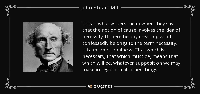 This is what writers mean when they say that the notion of cause involves the idea of necessity. If there be any meaning which confessedly belongs to the term necessity, it is unconditionalness. That which is necessary, that which must be, means that which will be, whatever supposition we may make in regard to all other things. - John Stuart Mill