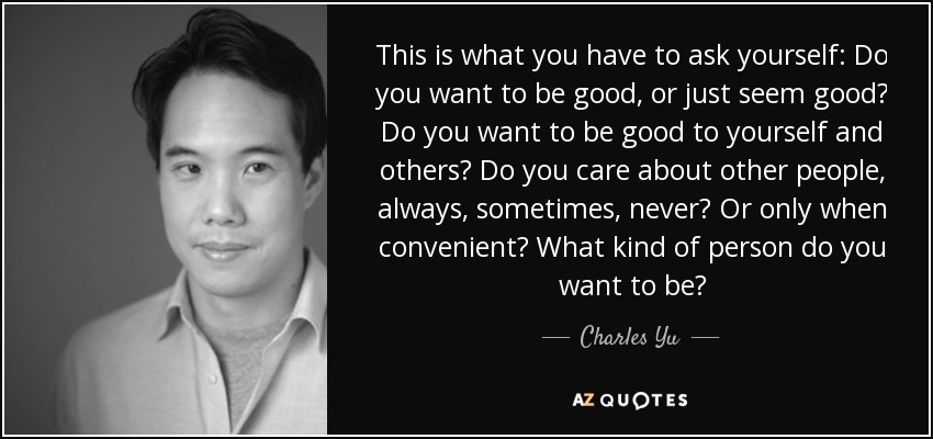 This is what you have to ask yourself: Do you want to be good, or just seem good? Do you want to be good to yourself and others? Do you care about other people, always, sometimes, never? Or only when convenient? What kind of person do you want to be? - Charles Yu