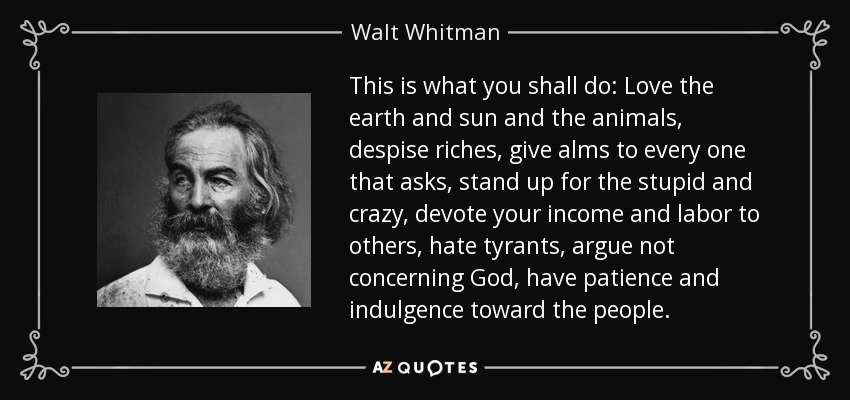 This is what you shall do: Love the earth and sun and the animals, despise riches, give alms to every one that asks, stand up for the stupid and crazy, devote your income and labor to others, hate tyrants, argue not concerning God, have patience and indulgence toward the people. - Walt Whitman This is what you shall do: Love the earth and sun and the animals, despise riches, give alms to every one that asks, stand up for the stupid and crazy, devote your income and labor to others, hate tyrants, argue not concerning God, have patience and indulgence toward the people. - Walt Whitman