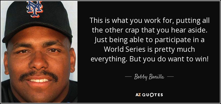 This is what you work for, putting all the other crap that you hear aside. Just being able to participate in a World Series is pretty much everything. But you do want to win! - Bobby Bonilla